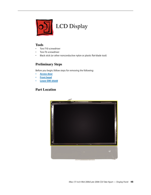 Page 48
iMac (17-inch Mid 2006/Late 2006 CD) Take Apart — Display Panel 4
LCD Display
Tools
Torx T10 screwdriver
Torx T6 screwdriver 
Black stick (or other nonconductive nylon or plastic flat-blade tool)
Preliminary Steps
Before you begin, follow steps for removing the following:
Access door
Front bezel
Lower EMI shield
Part Location
•
•
•
•
•
• 