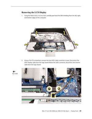 Page 49
iMac (17-inch Mid 2006/Late 2006 CD) Take Apart — Display Panel 4
Removing the LCD Display
Using the black stick, or access tool, carefully peel back the EMI shielding from the left, right, 
and bottom edges of the computer 
Using a Torx T6 screwdriver, remove the two LVDS cable connector screws. Disconnect the 
LVDS display cable from the logic board. Below the LVDS connector, disconnect the inverter 
cable from the logic board.  
1.
2.
922-7010 