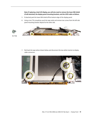 Page 51
iMac (17-inch Mid 2006/Late 2006 CD) Take Apart — Display Panel 1
Note: If replacing a bad LCD display, you will also need to remove the lower EMI shield 
(if still attached), the display panel mounting brackets, and the LVDS cable as follows.
If attached, peel the lower EMI shield off the bottom edge of the display panel.
Using a torx T10 screwdriver, push the tape aside and remove two screws from the left side 
panel mounting bracket. Repeat for the other side. 
Peel back the tape where shown...