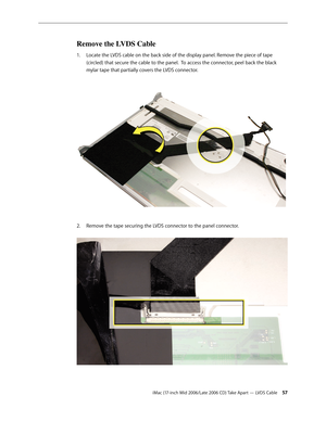 Page 57
iMac (17-inch Mid 2006/Late 2006 CD) Take Apart — LVDS Cable 
Remove the LVDS Cable
Locate the LVDS cable on the back side of the display panel. Remove the piece of tape 
(circled) that secure the cable to the panel.  To access the connector, peel back the black 
mylar tape that partially covers the LVDS connector. 
Remove the tape securing the LVDS connector to the panel connector. 
1.
2. 