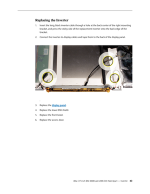 Page 63
iMac (17-inch Mid 2006/Late 2006 CD) Take Apart — Inverter 3
Replacing the Inverter
Insert the long, black inverter cable through a hole at the back center of the right mounting 
bracket, and press the sticky side of the replacement inverter onto the back edge of the 
bracket.
Connect the inverter-to-display cables and tape them to the back of the display panel. 
.
Replace the display panel.
Replace the lower EMI shield.
Replace the front bezel.
Replace the access door.
1.
2.
3.
4.
5.
6. 