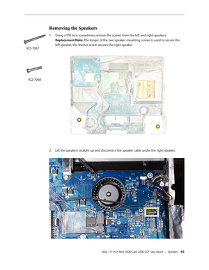 Page 65
iMac (17-inch Mid 2006/Late 2006 CD) Take Apart — Speaker 
Removing the Speakers
Using a T10 torx screwdriver, remove the screws from the left and right speakers.  
Replacement Note: The longer of the two speaker mounting screws is used to secure the 
left speaker; the shorter screw secures the right speaker. 
Lift the speakers straight up and disconnect the speaker cable under the right speaker. 
1.
2.
922-7067
922-7068 