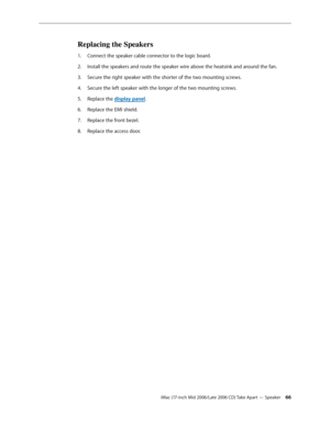 Page 66
iMac (17-inch Mid 2006/Late 2006 CD) Take Apart — Speaker 
Replacing the Speakers
Connect the speaker cable connector to the logic board. 
Install the speakers and route the speaker wire above the heatsink and around the fan. 
Secure the right speaker with the shorter of the two mounting screws.
Secure the left speaker with the longer of the two mounting screws. 
Replace the display panel.
Replace the EMI shield.
Replace the front bezel.
Replace the access door.
1.
2.
3.
4.
5.
6.
7.
8. 