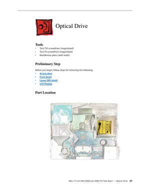 Page 67
iMac (17-inch Mid 2006/Late 2006 CD) Take Apart — Optical Drive 
Optical Drive
Tools
Torx T10 screwdriver (magnetized)
Torx T6 screwdriver (magnetized)
Needlenose pliers (with teeth)
Preliminary Step
Before you begin, follow steps for removing the following:
Access door
Front bezel
Lower EMI shield
LCD Display
Part Location
•
•
•
•
•
•
• 