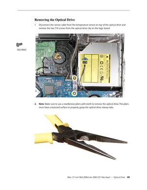 Page 68
iMac (17-inch Mid 2006/Late 2006 CD) Take Apart — Optical Drive 
Removing the Optical Drive
Disconnect the sensor cable from the temperature sensor on top of the optical drive and 
remove the two T10 screws from the optical drive clip on the logic board. 
Note: Make sure to use a needlenose pliers with teeth to remove the optical drive. The pliers 
must have a textured surface to properly grasp the optical drive release tabs. 
1.
2.
922-6842 