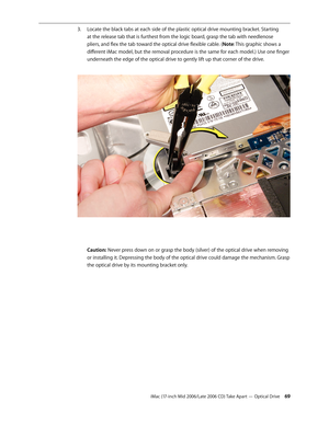 Page 69
iMac (17-inch Mid 2006/Late 2006 CD) Take Apart — Optical Drive 
Locate the black tabs at each side of the plastic optical drive mounting bracket. Starting 
at the release tab that is furthest from the logic board, grasp the tab with needlenose 
pliers, and flex the tab toward the optical drive flexible cable. (Note: This graphic shows a 
different iMac model, but the removal procedure is the same for each model.) Use one finger 
underneath the edge of the optical drive to gently lift up that...