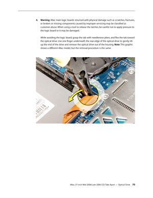 Page 70
iMac (17-inch Mid 2006/Late 2006 CD) Take Apart — Optical Drive 0
Warning: iMac main logic boards returned with physical damage such as scratches, fractures, 
or broken or missing components caused by improper servicing may be classified as 
customer abuse. When using a tool to release the latches, be careful not to apply pressure to 
the logic board or it may be damaged. 
 
While avoiding the logic board, grasp the tab with needlenose pliers, and flex the tab toward 
the optical drive. Use one...