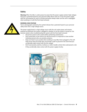 Page 8
iMac (17-inch Mid 2006/Late 2006 CD) Take Apart — General Information 
Safety
Warning: When the iMac is under power, be aware that the power supply contains high voltages 
that pose a potential hazard to your personal safety. Never work on or near the power supply 
with the unit powered on, and as a further precaution always make sure the unit is unplugged 
when working on it with the front bezel removed.
WARNING: HIGH VOLTAGE 
Text or photographs marked by this symbol indicate that a potential...