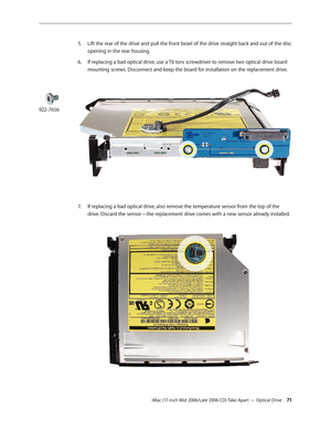 Page 71
iMac (17-inch Mid 2006/Late 2006 CD) Take Apart — Optical Drive 1
Lift the rear of the drive and pull the front bezel of the drive straight back and out of the disc 
opening in the rear housing.
If replacing a bad optical drive, use a T6 torx screwdriver to remove two optical drive board 
mounting screws. Disconnect and keep the board for installation on the replacement drive. 
If replacing a bad optical drive, also remove the temperature sensor from the top of the 
drive. Discard the sensor—the...
