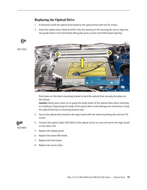 Page 72
iMac (17-inch Mid 2006/Late 2006 CD) Take Apart — Optical Drive 2
Replacing the Optical Drive
If removed, install the optical drive board to the optical drive with two T6 screws.
Insert the optical drive “bezel-end-first” into the opening in the housing. Be sure to align the 
two guide holes in the front bezel with guide posts at each end of the bezel opening. 
 
Push down on the black mounting bracket to lock the optical drive securely into place on 
the chassis.  
Caution: Never press down on or...