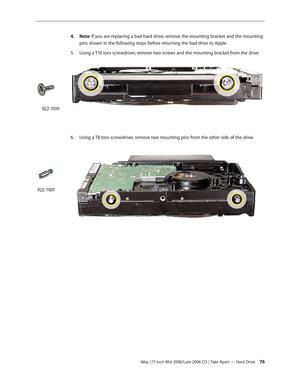 Page 76
iMac (17-inch Mid 2006/Late 2006 CD ) Take Apart — Hard Drive 
Note: If you are replacing a bad hard drive, remove the mounting bracket and the mounting 
pins shown in the following steps before returning the bad drive to Apple.
Using a T10 torx screwdriver, remove two screws and the mounting bracket from the drive. 
Using a T8 torx screwdriver, remove two mounting pins from the other side of the drive. 
4.
5.
6.
922-7019
922-7001 