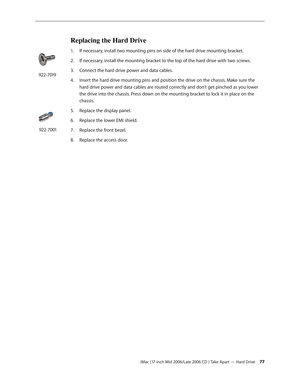 Page 77
iMac (17-inch Mid 2006/Late 2006 CD ) Take Apart — Hard Drive 
Replacing the Hard Drive
If necessary, install two mounting pins on side of the hard drive mounting bracket.
If necessary, install the mounting bracket to the top of the hard drive with two screws.
Connect the hard drive power and data cables.
Insert the hard drive mounting pins and position the drive on the chassis. Make sure the 
hard drive power and data cables are routed correctly and don’t get pinched as you lower 
the drive...