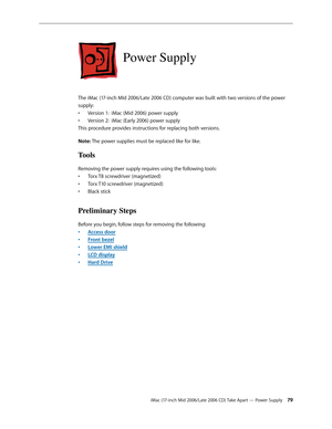 Page 79
iMac (17-inch Mid 2006/Late 2006 CD) Take Apart — Power Supply 
Power Supply
The iMac (17-inch MId 2006/Late 2006 CD) computer was built with two versions of the power 
supply: 
Version 1:  iMac (Mid 2006) power supply
Version 2:  iMac (Early 2006) power supply
This procedure provides instructions for replacing both versions.
Note: The power supplies must be replaced like for like.
Tools
Removing the power supply requires using the following tools:
Torx T8 screwdriver (magnetized)
Torx T10...