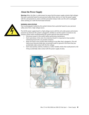 Page 81
iMac (17-inch Mid 2006/Late 2006 CD) Take Apart — Power Supply 1
About the Power Supply
Warning: When the iMac is under power, be aware that the power supply contains high voltages 
that pose a potential hazard to your personal safety. Never work on or near the power supply 
with the unit powered on, and as a further precaution always make sure the unit is unplugged 
when working on it with the front bezel removed.
WARNING: HIGH VOLTAGE 
Text or photographs marked by this symbol indicate that a...