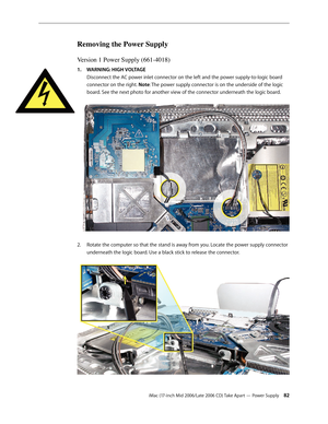 Page 82
iMac (17-inch Mid 2006/Late 2006 CD) Take Apart — Power Supply 2
Removing the Power Supply
Version 1 Power Supply (661-4018)
WARNING: HIGH VOLTAGE 
Disconnect the AC power inlet connector on the left and the power supply-to-logic board 
connector on the right. Note: The power supply connector is on the underside of the logic 
board. See the next photo for another view of the connector underneath the logic board. 
Rotate the computer so that the stand is away from you. Locate the power supply...