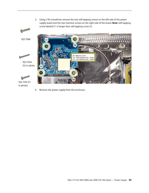 Page 83
iMac (17-inch Mid 2006/Late 2006 CD) Take Apart — Power Supply 3
Using a T8 screwdriver, remove the two self-tapping screws on the left side of the power 
supply board and the two machine screws on the right side of the board. Note: Self-tapping 
screw labeled S1 is longer than self-tapping screw S2.   
Remove the power supply from the enclosure.
3.
4.
922-7066
922-7654 
(S2 in photo
922-7159 (S1 
in photo) 