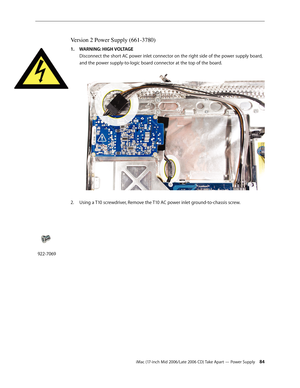 Page 84
iMac (17-inch Mid 2006/Late 2006 CD) Take Apart — Power Supply 4
Version 2 Power Supply (661-3780)
WARNING: HIGH VOLTAGE 
Disconnect the short AC power inlet connector on the right side of the power supply board, 
and the power supply-to-logic board connector at the top of the board. 
Using a T10 screwdriver, Remove the T10 AC power inlet ground-to-chassis screw. 
1.
2.
922-7069 