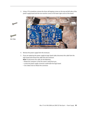 Page 85
iMac (17-inch Mid 2006/Late 2006 CD) Take Apart — Power Supply 
Using a T10 screwdriver, remove the three self-tapping screws on the top and left sides of the 
power supply board and the one machine screw on the lower right corner of the board.   
Remove the power supply from the enclosure.
If you are replacing the power supply-to-logic board cable, disconnect the cable from the 
logic board and remove the cable from the enclosure. 
Note: To disconnect the cable, do the following: 
•  Rotate...