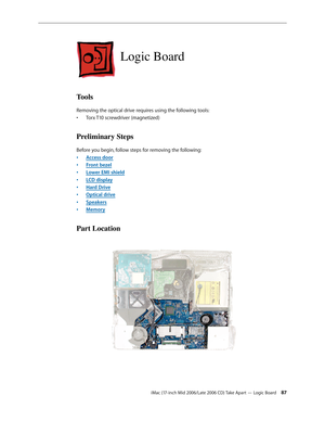 Page 87
iMac (17-inch Mid 2006/Late 2006 CD) Take Apart — Logic Board 
Logic Board
Tools
Removing the optical drive requires using the following tools:
Torx T10 screwdriver (magnetized)
Preliminary Steps
Before you begin, follow steps for removing the following:
Access door
Front bezel
Lower EMI shield
LCD display
Hard Drive
Optical drive
Speakers
Memory
Part Location
•
•
•
•
•
•
•
•
• 