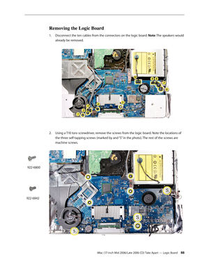 Page 88
iMac (17-inch Mid 2006/Late 2006 CD) Take Apart — Logic Board 
Removing the Logic Board
Disconnect the ten cables from the connectors on the logic board. Note: The speakers would 
already be removed. 
Using a T10 torx screwdriver, remove the screws from the logic board. Note the locations of 
the three self-tapping screws (marked by and “S” in the photo). The rest of the screws are 
machine screws. 
1.
2.
922-6800
922-6842 