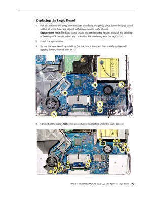 Page 90
iMac (17-inch Mid 2006/Late 2006 CD) Take Apart — Logic Board 0
Replacing the Logic Board
Pull all cables up and away from the logic board bay and gently place down the logic board 
so that all screw holes are aligned with screw mounts in the chassis.  
Replacement Note: The logic board should rest on the screw mounts without any binding 
or bowing—if it doesn’t, adjust any cables that are interfering with the logic board.
Install the optical drive.
Secure the logic board by installing the machine...