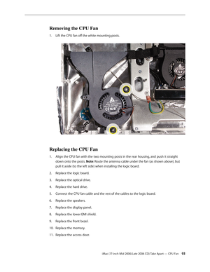 Page 93
iMac (17-inch Mid 2006/Late 2006 CD) Take Apart — CPU Fan 3
Removing the CPU Fan
Lift the CPU fan off the white mounting posts. 
Replacing the CPU Fan
Align the CPU fan with the two mounting posts in the rear housing, and push it straight 
down onto the posts. Note: Route the antenna cable under the fan (as shown above), but 
pull it aside (to the left side) when installing the logic board.
Replace the logic board. 
Replace the optical drive. 
Replace the hard drive.
Connect the CPU fan cable and...