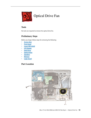 Page 94
iMac (17-inch Mid 2006/Late 2006 CD) Take Apart — Optical Drive Fan 4
Optical Drive Fan
Tools
No tools are required to remove the optical drive fan.
Preliminary Steps
Before you begin, follow steps for removing the following:
Access door
Front bezel
Lower EMI shield
LCD display
Hard Drive
Optical drive
Speakers
Memory
Logic board
Part Location
•
•
•
•
•
•
•
•
• 