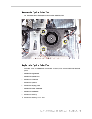 Page 95
iMac (17-inch Mid 2006/Late 2006 CD) Take Apart — Optical Drive Fan 
Remove the Optical Drive Fan
Lift the optical drive fan straight up and off three mounting posts. 
Replace the Optical Drive Fan
Align and install the optical drive fan on three mounting posts. Push it down snug onto the 
posts.
Replace the logic board.
Replace the optical drive.
Replace the hard drive.
Replace the speakers.
Replace the display panel.
Replace the lower EMI shield.
Replace the front bezel.
Replace the memory....