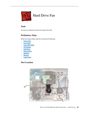 Page 96
iMac (17-inch Mid 2006/Late 2006 CD) Take Apart —Hard Drive Fan 
Hard Drive Fan
Tools
No tools are required to remove the optical drive fan.
Preliminary Steps
Before you begin, follow steps for removing the following:
Access door
Front bezel
Lower EMI shield
LCD display
Hard Drive
Optical drive
Speakers
Memory
Logic board
Part Location
•
•
•
•
•
•
•
•
• 