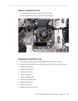 Page 97
iMac (17-inch Mid 2006/Late 2006 CD) Take Apart —Hard Drive Fan 
Remove the Hard Drive Fan
Carefully pull the hard drive fan cable from under the chassis.
Lift the hard drive fan straight up and off three mounting posts. 
Replacing the Hard Drive Fan
Route the hard drive fan cable under the metal chassis and above the I/O ports.
Align and install the hard drive fan on mounting posts. Push it down snug onto the posts.
Replace the logic board.
Replace the optical drive.
Replace the hard drive....