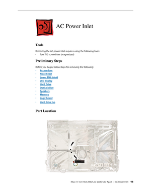 Page 98
iMac (17-inch Mid 2006/Late 2006) Take Apart — AC Power Inlet 
AC Power Inlet
Tools
Removing the AC power inlet requires using the following tools:
Torx T10 screwdriver (magnetized)
Preliminary Steps
Before you begin, follow steps for removing the following:
Access door
Front bezel
Lower EMI shield
LCD display
Hard Drive
Optical drive
Speakers
Memory
Logic board
Hard drive fan
Part Location
•
•
•
•
•
•
•
•
•
•
• 