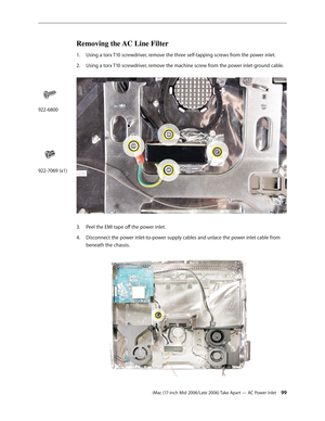 Page 99
iMac (17-inch Mid 2006/Late 2006) Take Apart — AC Power Inlet 
Removing the AC Line Filter
Using a torx T10 screwdriver, remove the three self-tapping screws from the power inlet.
Using a torx T10 screwdriver, remove the machine screw from the power inlet ground cable. 
Peel the EMI tape off the power inlet.
Disconnect the power inlet-to-power supply cables and unlace the power inlet cable from 
beneath the chassis. 
1.
2.
3.
4.
922-6800
922-7069 (x1) 