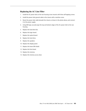 Page 100
iMac (17-inch Mid 2006/Late 2006) Take Apart — AC Power Inlet 100
Replacing the AC Line Filter
Install the AC power inlet on the rear housing screw mounts with three self tapping screws.
Install the power inlet ground cable to the chassis with a machine screw.
Route the power inlet cable beneath the chassis as shown in the photo above, and connect 
it to the power supply.
Using EMI tape, securely tape the top and bottom edges of the AC power inlet to the rear 
housing.
Replace the hard drive fan....