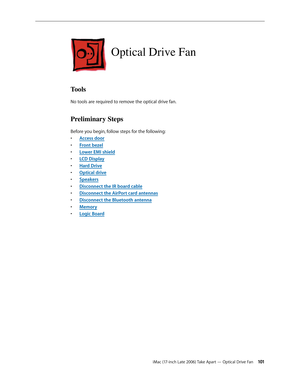 Page 101iMac (17-inch Late 2006) Take Apart — Optical Drive Fan 101
Optical Drive Fan
Tools
No tools are required to remove the optical drive fan.
Preliminary Steps
Before you begin, follow steps for the following:Access doo
•  r
Front beze
•  l
Lower EMI shiel
•  d
LCD Displa
•  y
Hard Driv
•  e
O
•  ptical drive
Speaker
•  s
Disconnect the IR board cable
• 
Disconnect the 
•  AirPort card antennas
Disconnect the Bluetooth antenna
• 
Memor
•  y
Logic Board
•  