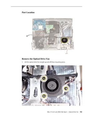 Page 102iMac (17-inch Late 2006) Take Apart — Optical Drive Fan 102
Part Location
Remove the Optical Drive Fan
Lift the optical drive fan straight up and off three mounting posts. 
1.   