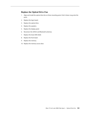 Page 103iMac (17-inch Late 2006) Take Apart — Optical Drive Fan 103
Replace the Optical Drive Fan
Align and install the optical drive fan on three mounting posts. Push it down snug onto the 
1.  
posts.
Replace the logic board.
2.  
Replace the optical drive.
3. 
Replace the speakers.
4.  
Replace the display panel.
5. 
Reconnect the AirPort and Bluetooth antennas.
6.  
Replace the lower EMI shield.
7.  
Replace the front bezel.
8.  
Replace the memory.
9. 
Replace the memory access door.
10.   