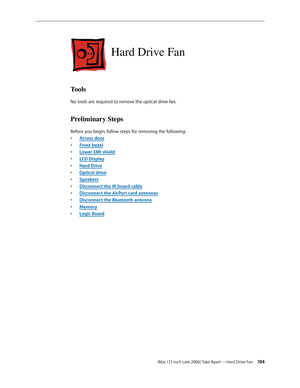 Page 104iMac (17-inch Late 2006) Take Apart —Hard Drive Fan 104
Hard Drive Fan
Tools
No tools are required to remove the optical drive fan.
Preliminary Steps
Before you begin, follow steps for removing the following:Access doo
•  r
Front beze
•  l
Lower EMI shiel
•  d
LCD Displa
•  y
Hard Driv
•  e
O
•  ptical drive
Speaker
•  s
Disconnect the IR board cable
• 
Disconnect the AirPort card antennas
• 
Disconnect the Bluetooth antenna
• 
Memor
•  y
Logic Board
•  