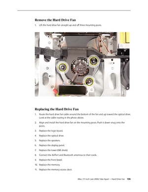 Page 106iMac (17-inch Late 2006) Take Apart —Hard Drive Fan 106
Remove the Hard Drive Fan
Lift the hard drive fan straight up and off three mounting posts. 
1.  
Replacing the Hard Drive Fan
Route the hard drive fan cable around the bottom of the fan and up toward the optical drive. 
1.  
Look at the cable routing in the photo above.
Align and install the hard drive fan on the mounting posts. Push it down snug onto the 
2.  
posts.
Replace the logic board.
3. 
Replace the optical drive.
4.  
Replace the...