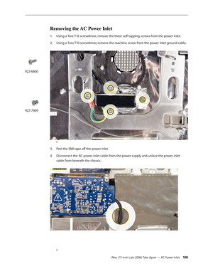 Page 108iMac (17-inch Late 2006) Take Apart — AC Power Inlet 108
Removing the AC Power Inlet
1.  Using a Torx T10 screwdriver, remove the three self-tapping screws from the power inlet.
Using a T
2.   orx T10 screwdriver, remove the machine screw from the power inlet ground cable. 
r
Peel the EMI tape off the power inlet.
3. 
Disconnect the AC power inlet cable from the power supply and unlace the power inlet 
4.  
cable from beneath the chassis.. 
r
922-6800
922-7069 