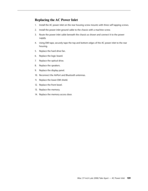 Page 109iMac (17-inch Late 2006) Take Apart — AC Power Inlet 109
Replacing the AC Power Inlet
Install the AC power inlet on the rear housing screw mounts with three self tapping screws.
1.  
Install the power inlet ground cable to the chassis with a machine screw.
2.  
Route the power inlet cable beneath the chassis as shown and connect it to the power 
3. 
supply.
Using EMI tape, securely tape the top and bottom edges of the AC power inlet to the rear 
4.  
housing.
Replace the hard drive fan.
5. 
Replace the...