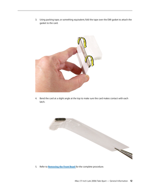 Page 12iMac (17-inch Late 2006) Take Apart — General Information 12
Using packing tape, or something equivalent, fold the tape over the EMI gasket to attach the 
3. 
gasket to the card. 
Bend the card at a slight angle at the top to make sure the card makes contact with each 
4.  
latch. 
Refer to 
5.  Removing the Front Bezel for the complete procedure. 