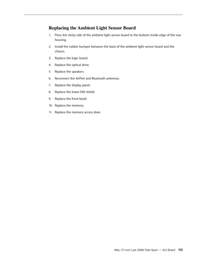 Page 113iMac (17-inch Late 2006) Take Apart — ALS Board 113
Replacing the Ambient Light Sensor Board
Press the sticky side of the ambient light sensor board to the bottom inside edge of the rear 
1.  
housing.
Install the rubber bumper between the back of the ambient light sensor board and the 
2.  
chassis.
Replace the logic board.
3. 
Replace the optical drive.
4.  
Replace the speakers.
5. 
Reconnect the AirPort and Bluetooth antennas.
6.  
Replace the display panel.
7.  
Replace the lower EMI shield.
8....