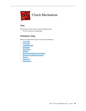Page 114iMac (17-inch Late 2006) Take Apart — Clutch 11 4
Clutch Mechanism
Tools
Removing the clutch requires using the following tools:Torx T10 screwdriver (magnetized)
• 
Preliminary Steps
Before you begin, follow steps for removing the following:
Access doo
•  r
Front beze
•  l
Lower EMI shiel
•  d
LCD displa
•  y
O
•  ptical drive
Speaker
•  s
Disconnect the AirPort card antennas
• 
Disconnect the Bluetooth antenna
• 
Memor
•  y
Logic board
• 
Hard drive fan
•  
