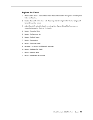 Page 118iMac (17-inch Late 2006) Take Apart — Clutch 11 8
Replace the Clutch
Make sure the stand is erect and the end of the stand is inserted through the mounting hole 
1.  
in the rear housing.
Position the clutch on the stand with the spring at bottom right. Install the four long, clutch-
2.  
to-stand mounting screws.
Adjust the clutch so that its chassis mounting holes align, and install the four machine 
3. 
screws that secure the clutch to the chassis.
Replace the optical drive.
4.  
Replace the hard...