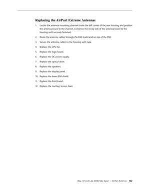 Page 122iMac (17-inch Late 2006) Take Apart — AirPort Antenna 12 2
Replacing the AirPort Extreme Antennas
Locate the antenna mounting channel inside the left corner of the rear housing, and position 
1.  
the antenna board in the channel. Compress the sticky side of the antenna board to the 
housing until securely fastened.
Route the antenna cables through the EMI shield and on top of the EMI. 
2.  
Secure the antenna cables to the housing with tape.
3. 
Replace the CPU fan. 
4.  
Replace the logic board.
5....