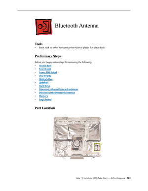 Page 123iMac (17-inch Late 2006) Take Apart — AirPort Antenna 12 3
Bluetooth Antenna
Tools
Black stick (or other nonconductive nylon or plastic flat-blade tool)
• 
Preliminary Steps
Before you begin, follow steps for removing the following:
Access doo
•  r
Front beze
•  l
Lower EMI shiel
•  d
LCD displa
•  y
O
•  ptical drive
Speaker
•  s
Hard drive
• 
Disconnect the AirPort card antennas
• 
Disconnect the Bluetooth antenna
• 
Memor
•  y
Logic board
• 
Part Location 