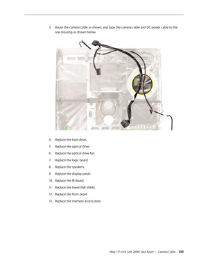 Page 130iMac (17-inch Late 2006) Take Apart — Camera Cable 130
Route the camera cable as shown, and tape the camera cable and DC power cable to the 
3. 
rear housing as shown below. 
Replace the hard drive.
4.  
Replace the optical drive.
5. 
Replace the optical drive fan.
6.  
Replace the logic board.
7.  
Replace the speakers.
8.  
Replace the display panel.
9. 
Replace the IR Board.
10.  
Replace the lower EMI shield.
11 .  
Replace the front bezel.
12.  
Replace the memory access door.
13 .   