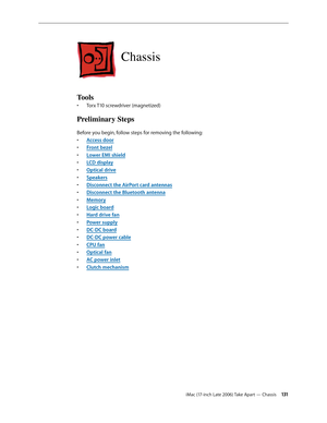 Page 131iMac (17-inch Late 2006) Take Apart — Chassis 131
Chassis
Tools
Torx T10 screwdriver (magnetized)
• 
Preliminary Steps
Before you begin, follow steps for removing the following:
Access doo
•  r
Front beze
•  l
Lower EMI shiel
•  d
LCD displa
•  y
O
•  ptical drive
Speaker
•  s
Disconnect the AirPort card antennas
• 
Disconnect the Bluetooth antenna
• 
Memor
•  y
Logic board
• 
Hard drive fan
• 
Power supply
• 
DC-DC board
• 
DC-DC power cable
• 
CPU fan
• 
Optical fan
• 
AC power inlet
• 
•  Clutch...