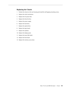 Page 133iMac (17-inch Late 2006) Take Apart — Chassis 13 3
Replacing the Chassis
Position the chassis on the rear housing and install the self-tapping mounting screws.
1.  
Replace the clutch mechanism.
2.  
Replace the AC power inlet.
3. 
Replace the three fan fans.
4.  
Replace the power supply. 
5. 
Replace the hard drive.
6.  
Replace the optical drive.
7.  
Replace the logic board.
8.  
Replace the speakers.
9. 
Replace the display panel.
10.  
Replace the lower EMI shield.
11 .  
Replace the front bezel....