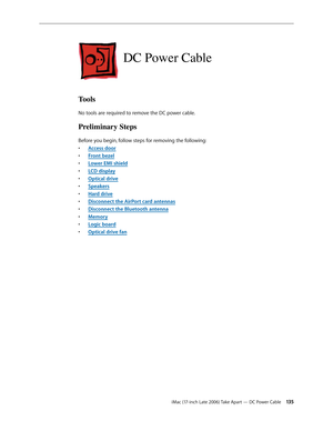 Page 135iMac (17-inch Late 2006) Take Apart — DC Power Cable 13 5
DC Power Cable
Tools
No tools are required to remove the DC power cable.
Preliminary Steps
Before you begin, follow steps for removing the following:Access doo
•  r
Front beze
•  l
Lower EMI shiel
•  d
LCD displa
•  y
O
•  ptical drive
Speaker
•  s
Hard drive
• 
Disconnect the AirPort card antennas
• 
Disconnect the Bluetooth antenna
• 
Memor
•  y
Logic board
• 
Optical drive fan
•  
